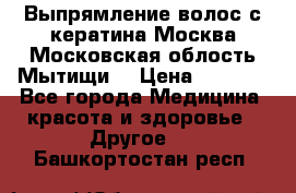 Выпрямление волос с кератина Москва Московская облость Мытищи. › Цена ­ 3 000 - Все города Медицина, красота и здоровье » Другое   . Башкортостан респ.